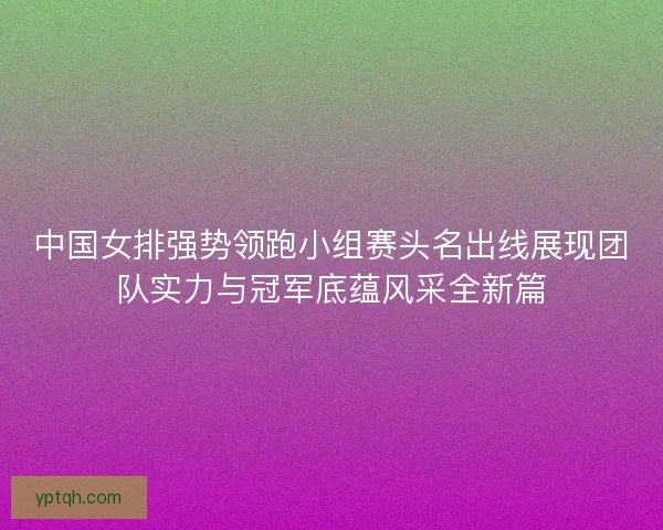 中国女排强势领跑小组赛头名出线展现团队实力与冠军底蕴风采全新篇