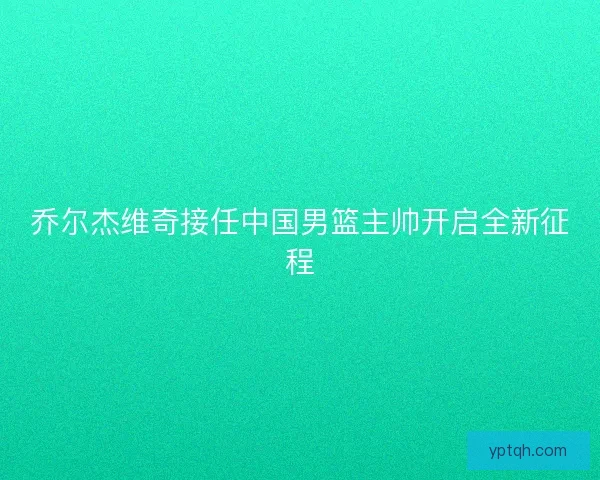 乔尔杰维奇接任中国男篮主帅开启全新征程 乔尔杰维奇接任中国男篮主帅开启全新征程