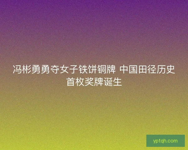 冯彬勇勇夺女子铁饼铜牌 中国田径历史首枚奖牌诞生 冯彬勇勇夺女子铁饼铜牌 中国田径历史首枚奖牌诞生