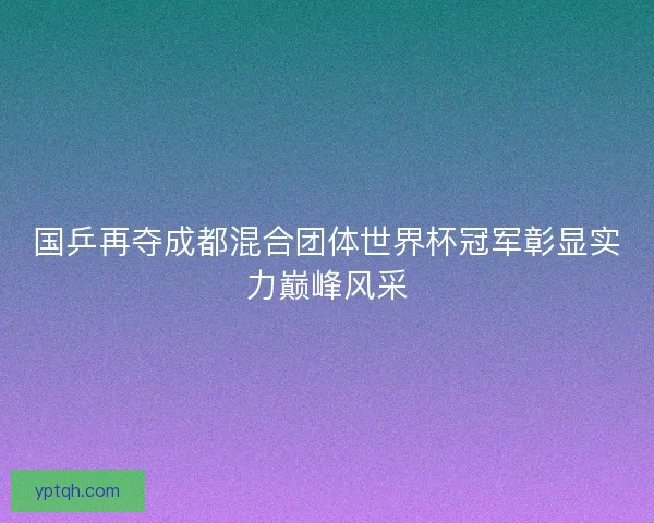 国乒再夺成都混合团体世界杯冠军彰显实力巅峰风采 国乒再夺成都混合团体世界杯冠军彰显实力巅峰风采