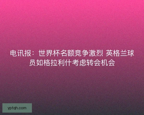 电讯报:世界杯名额竞争激烈 英格兰球员如格拉利什考虑转会机会 电讯报:世界杯名额竞争激烈 英格兰球员如格拉利什考虑转会机会