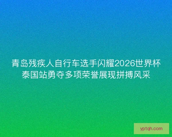 青岛残疾人自行车选手闪耀2026世界杯泰国站勇夺多项荣誉展现拼搏风采