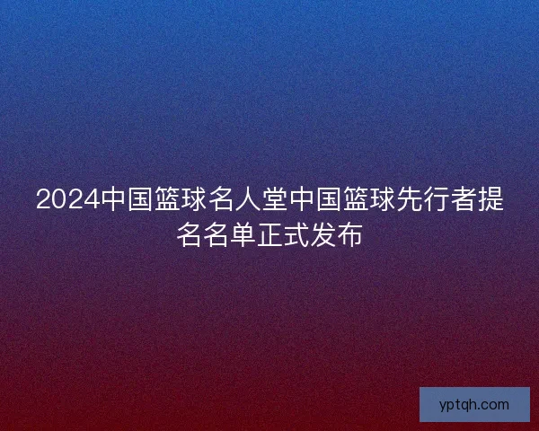2024中国篮球名人堂中国篮球先行者提名名单正式发布