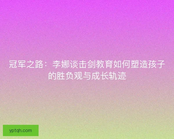 冠军之路:李娜谈击剑教育如何塑造孩子的胜负观与成长轨迹 冠军之路:李娜谈击剑教育如何塑造孩子的胜负观与成长轨迹