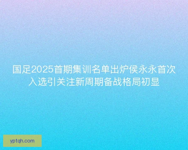 国足2025首期集训名单出炉侯永永首次入选引关注新周期备战格局初显 国足2025首期集训名单出炉侯永永首次入选引关注新周期备战格局初显