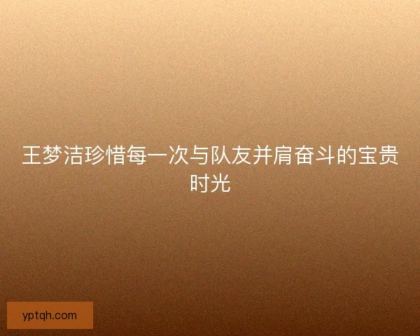 王梦洁珍惜每一次与队友并肩奋斗的宝贵时光 王梦洁珍惜每一次与队友并肩奋斗的宝贵时光
