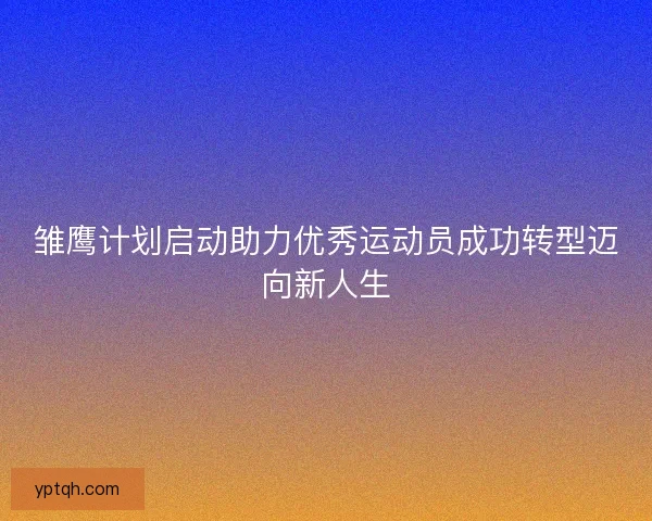 雏鹰计划启动助力优秀运动员成功转型迈向新人生 雏鹰计划启动助力优秀运动员成功转型迈向新人生