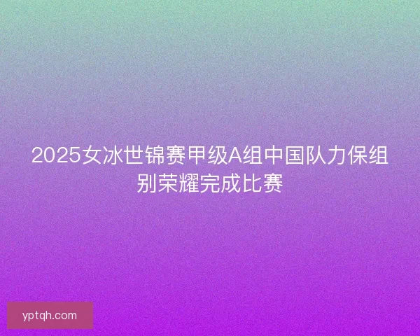 2025女冰世锦赛甲级A组中国队力保组别荣耀完成比赛