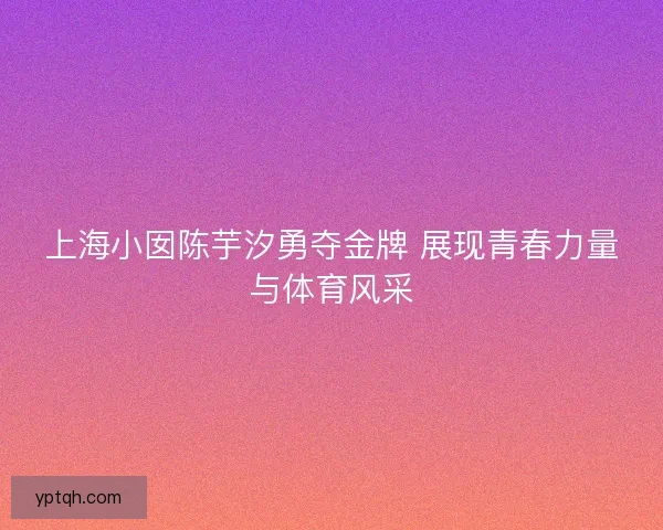 上海小囡陈芋汐勇夺金牌 展现青春力量与体育风采