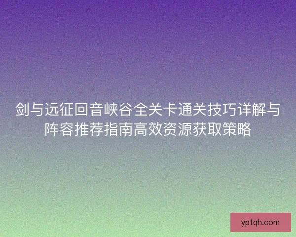 剑与远征回音峡谷全关卡通关技巧详解与阵容推荐指南高效资源获取策略