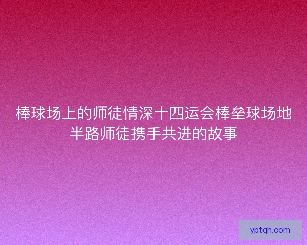棒球场上的师徒情深十四运会棒垒球场地半路师徒携手共进的故事