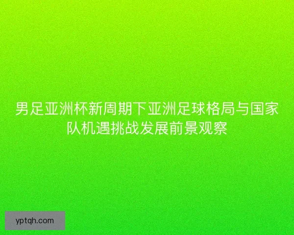 男足亚洲杯新周期下亚洲足球格局与国家队机遇挑战发展前景观察