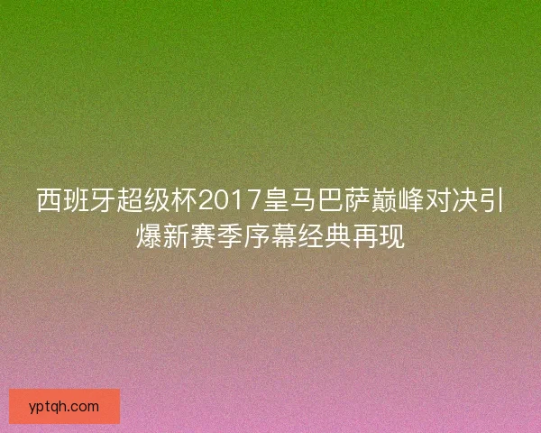西班牙超级杯2017皇马巴萨巅峰对决引爆新赛季序幕经典再现
