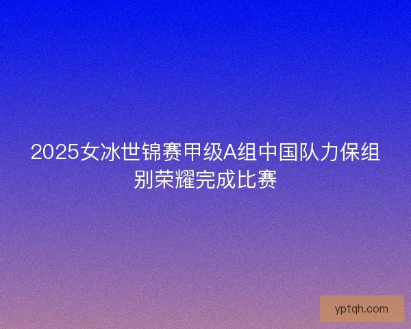 2025女冰世锦赛甲级A组中国队力保组别荣耀完成比赛 2025女冰世锦赛甲级A组中国队力保组别荣耀完成比赛