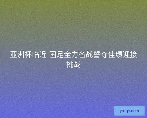 亚洲杯临近 国足全力备战誓夺佳绩迎接挑战 亚洲杯临近 国足全力备战誓夺佳绩迎接挑战