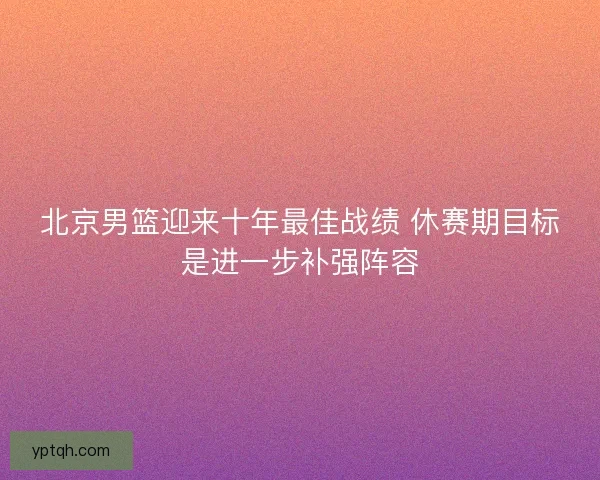 北京男篮迎来十年最佳战绩 休赛期目标是进一步补强阵容 北京男篮迎来十年最佳战绩 休赛期目标是进一步补强阵容