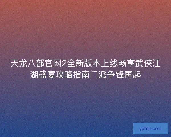 天龙八部官网2全新版本上线畅享武侠江湖盛宴攻略指南门派争锋再起 天龙八部官网2全新版本上线畅享武侠江湖盛宴攻略指南门派争锋再起