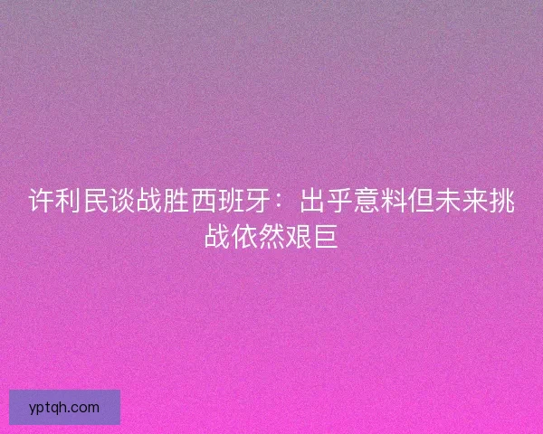 许利民谈战胜西班牙:出乎意料但未来挑战依然艰巨 许利民谈战胜西班牙:出乎意料但未来挑战依然艰巨