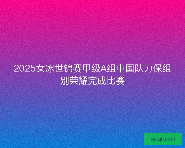 2025女冰世锦赛甲级A组中国队力保组别荣耀完成比赛 2025女冰世锦赛甲级A组中国队力保组别荣耀完成比赛