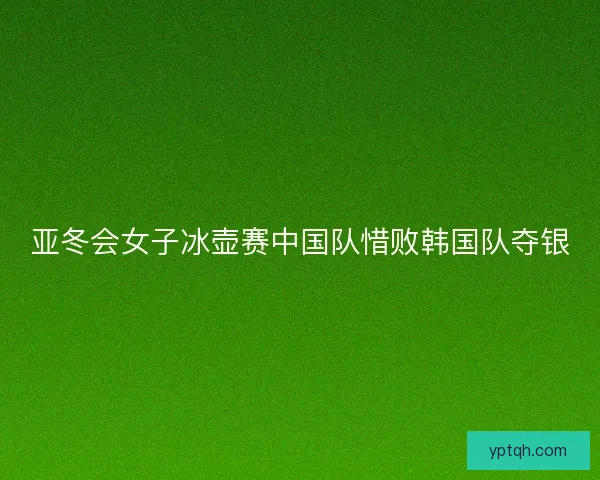 亚冬会女子冰壶赛中国队惜败韩国队夺银 亚冬会女子冰壶赛中国队惜败韩国队夺银