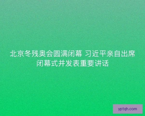 北京冬残奥会圆满闭幕 习近平亲自出席闭幕式并发表重要讲话