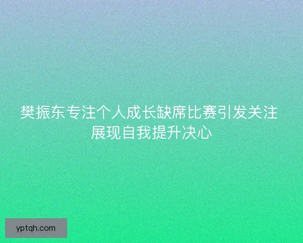 樊振东专注个人成长缺席比赛引发关注 展现自我提升决心