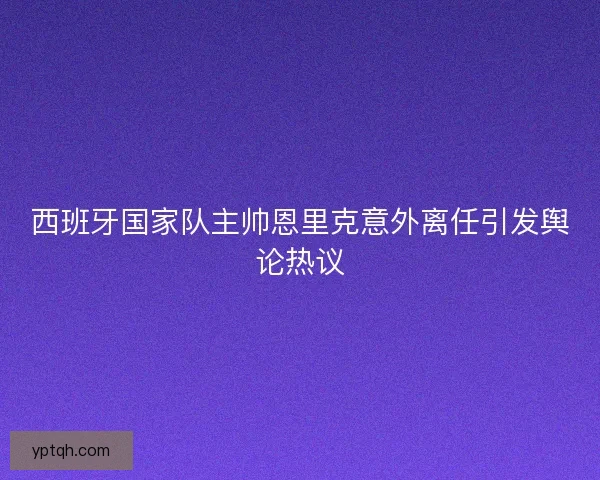 西班牙国家队主帅恩里克意外离任引发舆论热议