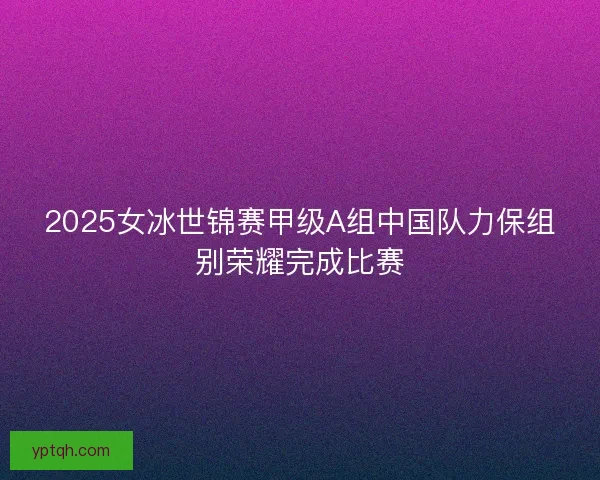 2025女冰世锦赛甲级A组中国队力保组别荣耀完成比赛