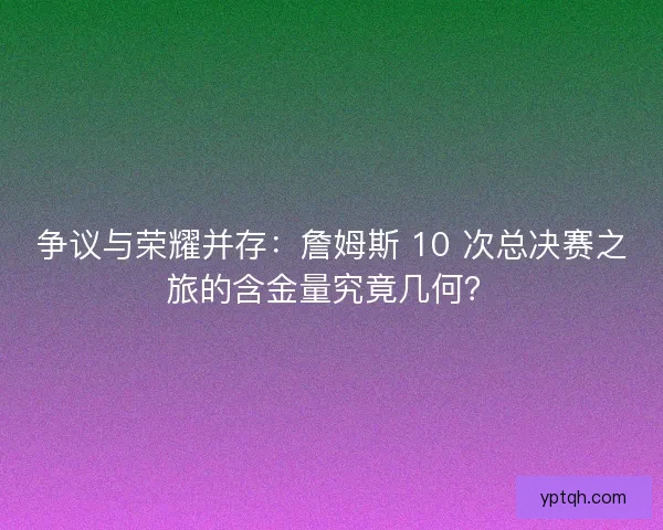 争议与荣耀并存：詹姆斯 10 次总决赛之旅的含金量究竟几何？
