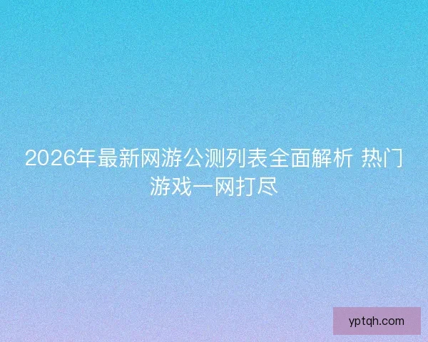 2026年最新网游公测列表全面解析 热门游戏一网打尽
