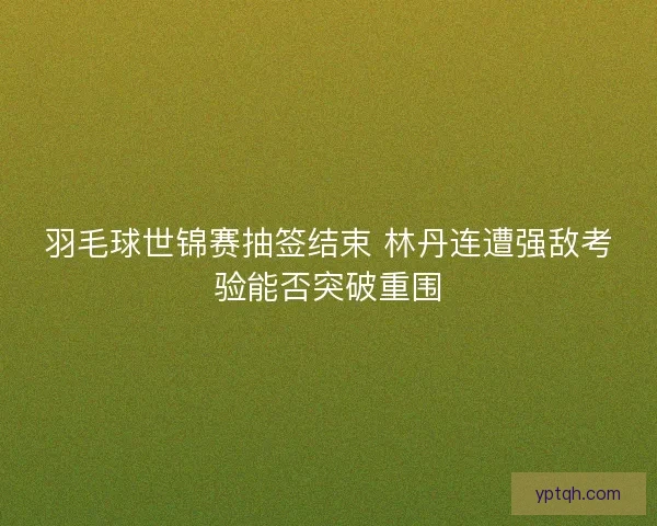 羽毛球世锦赛抽签结束 林丹连遭强敌考验能否突破重围
