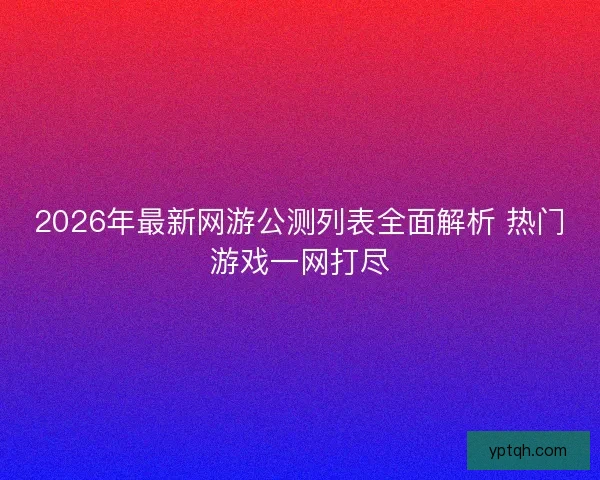 2026年最新网游公测列表全面解析 热门游戏一网打尽