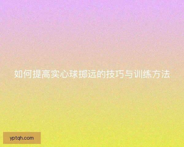 如何提高实心球掷远的技巧与训练方法 如何提高实心球掷远的技巧与训练方法